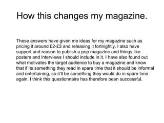 How this changes my magazine.
These answers have given me ideas for my magazine such as
pricing it around £2-£3 and releasing it fortnightly. I also have
support and reason to publish a pop magazine and things like
posters and interviews I should include in it. I have also found out
what motivates the target audience to buy a magazine and know
that if its something they read in spare time that it should be informal
and entertaining, so it’ll be something they would do in spare time
again. I think this questionnaire has therefore been successful.

 