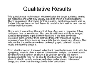 Qualitative Results
This question was mainly about what motivates the target audience to read
the magazine and what they usually expect to find in a music magazine.
There was a range of answers for this question, most people said it was to
find out information about their favourite bands/ artists, and for new concert
and festival information.
Some said it was a time filler and that they often read a magazine if they
had spare time or were bored. Also people said it was mainly for images,
such as free posters to put on their walls and if the front cover had
interested them. Another thing that was frequently mentioned was the
inclusion of new things such as new artists, bands, songs, and albums. This
tells me that the audience are keen on keeping up to date with today's
music and learning about it.
From what I observed it seemed to be that it could be because to do with the
age group, music is often a topic of conversation and you can then know in
advance when a concert or album is so you can save up the money,
because students may not be able to afford concerts etc. This gives me
ideas of what to include such as exclusives on bands and releases of
things, and show that the magazine is full of exclusives.

 