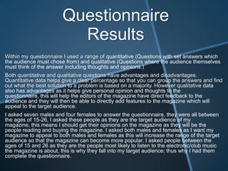 Questionnaire
Results
Within my questionnaire I used a range of quantitative (Questions with set answers which
the audience must chose from) and qualitative (Questions where the audience themselves
must think of the answer including thoughts and opinions.)

Both quantitative and qualitative questions have advantages and disadvantages.
Quantitative data helps give a clear percentage so that you can group the answers and find
out what the best solution to a problem is based on a majority. However qualitative data
also has advantages as it helps give personal opinion and thoughts to the
questionnaire, this will help the editors of the magazine have direct feedback to the
audience and they will then be able to directly add features to the magazine which will
appeal to the target audience.
I asked seven males and four females to answer the questionnaire, they were all between
the ages of 15-26, I asked these people as they are the target audience of my
magazine, this means I should get their opinions on the magazine as they will be the
people reading and buying the magazine. I asked both males and females as I want my
magazine to appeal to both males and females as this will increase the range of the target
audience so that the magazine can become more popular. I asked people between the
ages of 15 and 26 as they are the people most likely to listen to the electronic/club music
the magazine is about, this is why they fall into my target audience; thus why I had them
complete the questionnaire.

 