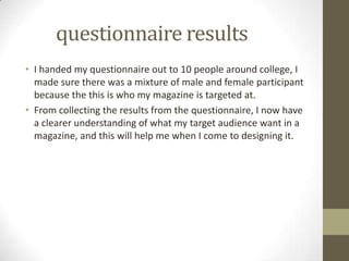 questionnaire results
• I handed my questionnaire out to 10 people around college, I
made sure there was a mixture of male and female participant
because the this is who my magazine is targeted at.
• From collecting the results from the questionnaire, I now have
a clearer understanding of what my target audience want in a
magazine, and this will help me when I come to designing it.

 