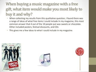 When buying a music magazine with a free
gift, what item would make you most likely to
buy it and why?
• When collecting my results from this qualitative question, I found there was
a range of ideas of what free items I could include In my magazine, this most
common answer that 4 out of the 10 people put was sweets or chocolate.
Other included posters, festival discounts, and CDs
• This gives me a few ideas to what I could include in my magazine.

 