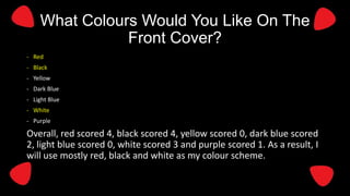 What Colours Would You Like On The
Front Cover?
- Red
- Black
- Yellow

- Dark Blue
- Light Blue
- White
- Purple

Overall, red scored 4, black scored 4, yellow scored 0, dark blue scored
2, light blue scored 0, white scored 3 and purple scored 1. As a result, I
will use mostly red, black and white as my colour scheme.

 