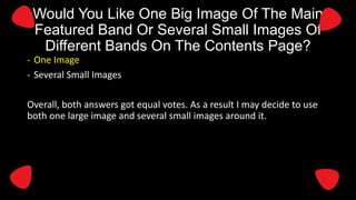 Would You Like One Big Image Of The Main
Featured Band Or Several Small Images Of
Different Bands On The Contents Page?
- One Image
- Several Small Images
Overall, both answers got equal votes. As a result I may decide to use
both one large image and several small images around it.

 