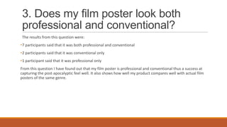 3. Does my film poster look both
professional and conventional?
The results from this question were:
•7 participants said that it was both professional and conventional
•2 participants said that it was conventional only
•1 participant said that it was professional only
From this question I have found out that my film poster is professional and conventional thus a success at
capturing the post-apocalyptic feel well. It also shows how well my product compares well with actual film
posters of the same genre.

 