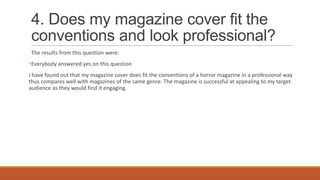 4. Does my magazine cover fit the
conventions and look professional?
The results from this question were:
•Everybody answered yes on this question
I have found out that my magazine cover does fit the conventions of a horror magazine in a professional way
thus compares well with magazines of the same genre. The magazine is successful at appealing to my target
audience as they would find it engaging.

 
