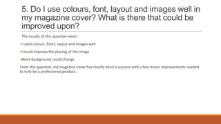 5. Do I use colours, font, layout and images well in
my magazine cover? What is there that could be
improved upon?
The results of this question were:
•I used colours, fonts, layout and images well
•I could improve the placing of the image
•Black Background could change
From this question, my magazine cover has mostly been a success with a few minor improvements needed
to fully be a professional product.

 