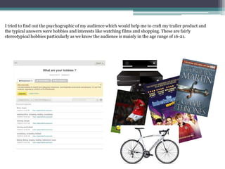 I tried to find out the psychographic of my audience which would help me to craft my trailer product and
the typical answers were hobbies and interests like watching films and shopping. These are fairly
stereotypical hobbies particularly as we know the audience is mainly in the age range of 16-21.
 