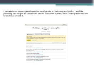 I also asked what people expected to see in a comedy trailer as this is the type of product I would be
producing. This will give me a clearer idea on what an audience expect to see in a comedy trailer and how
to tailor mine towards it.
 