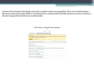 I found out key features that people said made a comedy trailer more appealing. These were mainly features
like funny scenes and energy which is conventional for a comedy trailer and this question was not as useful as I
already recognised key features of a comedy trailer.
 