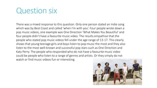 Question six
There was a mixed response to this question. Only one person stated an Indie song
which was by Best Coast and called ‘when I’m with you’. Four people wrote down a
pop music videos, one example was One Direction ‘What Makes You Beautiful’ and
four people didn’t have a favourite music video. The results empathise that the
people who stated pop music videos fell under the age range of 13-17. This clearly
shows that young teenage girls and boys listen to pop music the most and they also
listen to the most well-known and successful pop stars such as One Direction and
Katy Perry. The people who responded who do not have a favourite music video
could be people who listen to a range of genres and artists. Or they simply do not
watch or find music videos fun or interesting.
 
