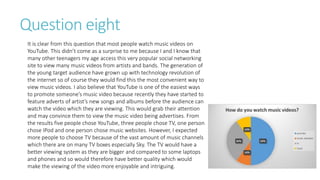 Question eight
It is clear from this question that most people watch music videos on
YouTube. This didn’t come as a surprise to me because I and I know that
many other teenagers my age access this very popular social networking
site to view many music videos from artists and bands. The generation of
the young target audience have grown up with technology revolution of
the internet so of course they would find this the most convenient way to
view music videos. I also believe that YouTube is one of the easiest ways
to promote someone’s music video because recently they have started to
feature adverts of artist’s new songs and albums before the audience can
watch the video which they are viewing. This would grab their attention
and may convince them to view the music video being advertises. From
the results five people chose YouTube, three people chose TV, one person
chose IPod and one person chose music websites. However, I expected
more people to choose TV because of the vast amount of music channels
which there are on many TV boxes especially Sky. The TV would have a
better viewing system as they are bigger and compared to some laptops
and phones and so would therefore have better quality which would
make the viewing of the video more enjoyable and intriguing.
 