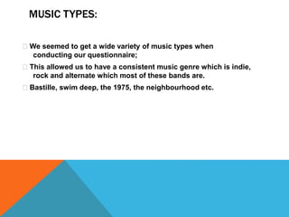 MUSIC TYPES: 
We seemed to get a wide variety of music types when 
conducting our questionnaire; 
This allowed us to have a consistent music genre which is indie, 
rock and alternate which most of these bands are. 
Bastille, swim deep, the 1975, the neighbourhood etc. 
 