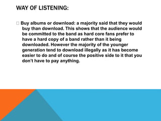WAY OF LISTENING: 
Buy albums or download: a majority said that they would 
buy than download. This shows that the audience would 
be committed to the band as hard core fans prefer to 
have a hard copy of a band rather than it being 
downloaded. However the majority of the younger 
generation tend to download illegally as it has become 
easier to do and of course the positive side to it that you 
don’t have to pay anything. 
 