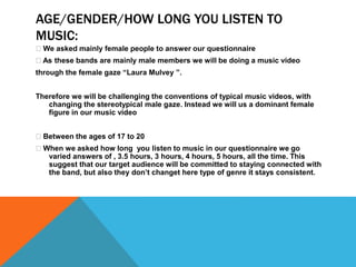 AGE/GENDER/HOW LONG YOU LISTEN TO 
MUSIC: 
We asked mainly female people to answer our questionnaire 
As these bands are mainly male members we will be doing a music video 
through the female gaze “Laura Mulvey ”. 
Therefore we will be challenging the conventions of typical music videos, with 
changing the stereotypical male gaze. Instead we will us a dominant female 
figure in our music video 
Between the ages of 17 to 20 
When we asked how long you listen to music in our questionnaire we go 
varied answers of , 3.5 hours, 3 hours, 4 hours, 5 hours, all the time. This 
suggest that our target audience will be committed to staying connected with 
the band, but also they don’t changet here type of genre it stays consistent. 
 