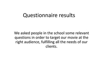 Questionnaire results 
We asked people in the school some relevant 
questions in order to target our movie at the 
right audience, fulfilling all the needs of our 
clients. 
 