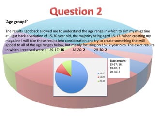 ‘Age group?’ 
The results I got back allowed me to understand the age range in which to aim my magazine 
at. I got back a variation of 15-30 year old, the majority being aged 15-17. When creating my 
magazine I will take these results into consideration and try to create something that will 
appeal to all of the age ranges below, But mainly focusing on 15-17 year olds. The exact results 
In which I received were : 15-17: 16 18-20: 2 20-30: 2 
15-17 
18-20 
20-30 
Exact results: 
15-17: 16 
18-20: 2 
20-30: 2 
 