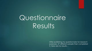 Questionnaire 
Results 
After publishing my questionnaire for research 
purposes, 27 different people then completed 
it, here are my results… 
 