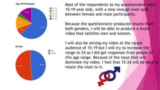 Most of the respondents to my questionnaire were 
15-19 year olds, with a near enough even split 
between female and male participants. 
Because the questionnaire produced results from 
both genders, I will be able to produce a music 
video that satisfies men and women. 
I will also be aiming my video at the target 
audience of 15-19 but I will try to increase the 
range to 24 as I did get responses from people in 
this age range. Because of the issue that will 
dominate my video, I feel that 15-24 will be able to 
relate the most to it. 
 