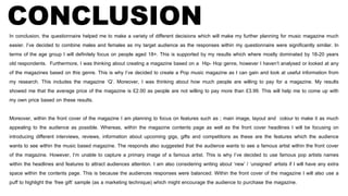 CONCLUSIONIn conclusion, the questionnaire helped me to make a variety of different decisions which will make my further planning for music magazine much
easier. I’ve decided to combine males and females as my target audience as the responses within my questionnaire were significantly similar. In
terms of the age group I will definitely focus on people aged 18+. This is supported by my results which where mostly dominated by 18-20 years
old respondents. Furthermore, I was thinking about creating a magazine based on a Hip- Hop genre, however I haven’t analysed or looked at any
of the magazines based on this genre. This is why I’ve decided to create a Pop music magazine as I can gain and look at useful information from
my research. This includes the magazine ‘Q’. Moreover, I was thinking about how much people are willing to pay for a magazine. My results
showed me that the average price of the magazine is £2.00 as people are not willing to pay more than £3.99. This will help me to come up with
my own price based on these results.
Moreover, within the front cover of the magazine I am planning to focus on features such as ; main image, layout and colour to make it as much
appealing to the audience as possible. Whereas, within the magazine contents page as well as the front cover headlines I will be focusing on
introducing different interviews, reviews, information about upcoming gigs, gifts and competitions as these are the features which the audience
wants to see within the music based magazine. The responds also suggested that the audience wants to see a famous artist within the front cover
of the magazine. However, I’m unable to capture a primary image of a famous artist. This is why I’ve decided to use famous pop artists names
within the headlines and features to attract audiences attention. I am also considering writing about ‘new’ / ‘unsigned’ artists if I will have any extra
space within the contents page. This is because the audiences responses were balanced. Within the front cover of the magazine I will also use a
puff to highlight the ‘free gift’ sample (as a marketing technique) which might encourage the audience to purchase the magazine.
 