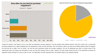 Through this question I was hoping to find out how often the respondents purchase magazines. I find this question quite important because I think that a person who is continuously
purchasing magazines has a better knowledge about the development of press and their techniques. Then the audience is able to say what are the effective features within the magazine
and what they like or dislike. From my results I can infer that many respondents hardly ever purchase magazines. This can be significantly seen within my printed version of the
questionnaire where the answers were dominated by 'never' and only 20% answered 'every so often'. However, the online results showed that 20% of the respondents purchases the
magazines monthly, although 40 % every so often or never. This might affect my further responses within the questions based on the magazines features.
HOW OFTEN DO YOU TEND TO PURCHASE MAGAZINES?
WEEKLY MONTHLY EVERY SO OFTEN NEVER
SURVEY MONKEY
PAPER BASED
 