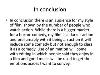In conclusion
• In conclusion there is an audience for my style
of film, shown by the number of people who
watch action. While there is a bigger market
for a horror-comedy, my film is a darker action
and presumably with it being an action it will
include some comedy but not enough to class
it as a comedy. Use of animation will come
with editing in which people said they enjoy in
a film and good music will be used to get the
emotions across I want to convey.
 