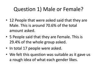 Question 1) Male or Female?
• 12 People that were asked said that they are
Male. This is around 70.6% of the total
amount asked.
• 5 People said that they are Female. This is
29.4% of the whole group asked.
• In total 17 people were asked.
• We felt this question was suitable as it gave us
a rough idea of what each gender likes.
 