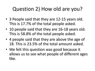 Question 2) How old are you?
• 3 People said that they are 12-15 years old.
This is 17.7% of the total people asked.
• 10 people said that they are 16-18 years old.
This is 58.8% of the total people asked.
• 4 people said that they are above the age of
18. This is 23.5% of the total amount asked.
• We felt this question was good because it
allows us to see what people of different ages
like.
 