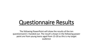Questionnaire Results
The following PowerPoint will show the results of the ten
questionnaire’s I handed out. The result's shown in the following power
point are from young teens aged from 15-20 as this is my target
audience
 