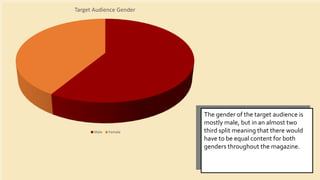Target Audience Gender
Male Female
The gender of the target audience is
mostly male, but in an almost two
third split meaning that there would
have to be equal content for both
genders throughout the magazine.
 