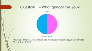 Question 1 – What gender are you?
Sales
Female Male
We decided that we wanted to use both females and males because we wanted to
have unbiased results
 