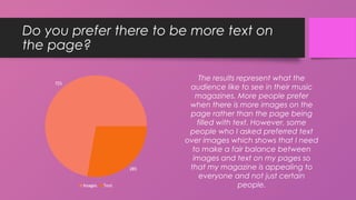 Do you prefer there to be more text on
the page?
The results represent what the
audience like to see in their music
magazines. More people prefer
when there is more images on the
page rather than the page being
filled with text. However, some
people who I asked preferred text
over images which shows that I need
to make a fair balance between
images and text on my pages so
that my magazine is appealing to
everyone and not just certain
people.
72%
28%
Images Text
 