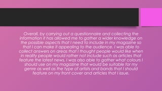 Overall, by carrying out a questionnaire and collecting the
information it has allowed me to gather a wider knowledge on
the possible aspects that I need to include in my magazine so
that I can make it appealing to the audience. I was able to
collect answers on areas that I thought people would like when
in reality people would rather not include such as articles that
feature the latest news. I was also able to gather what colours I
should use on my magazine that would be suitable for my
genre as well as the type of artists and bands that I should
feature on my front cover and articles that I issue.
 