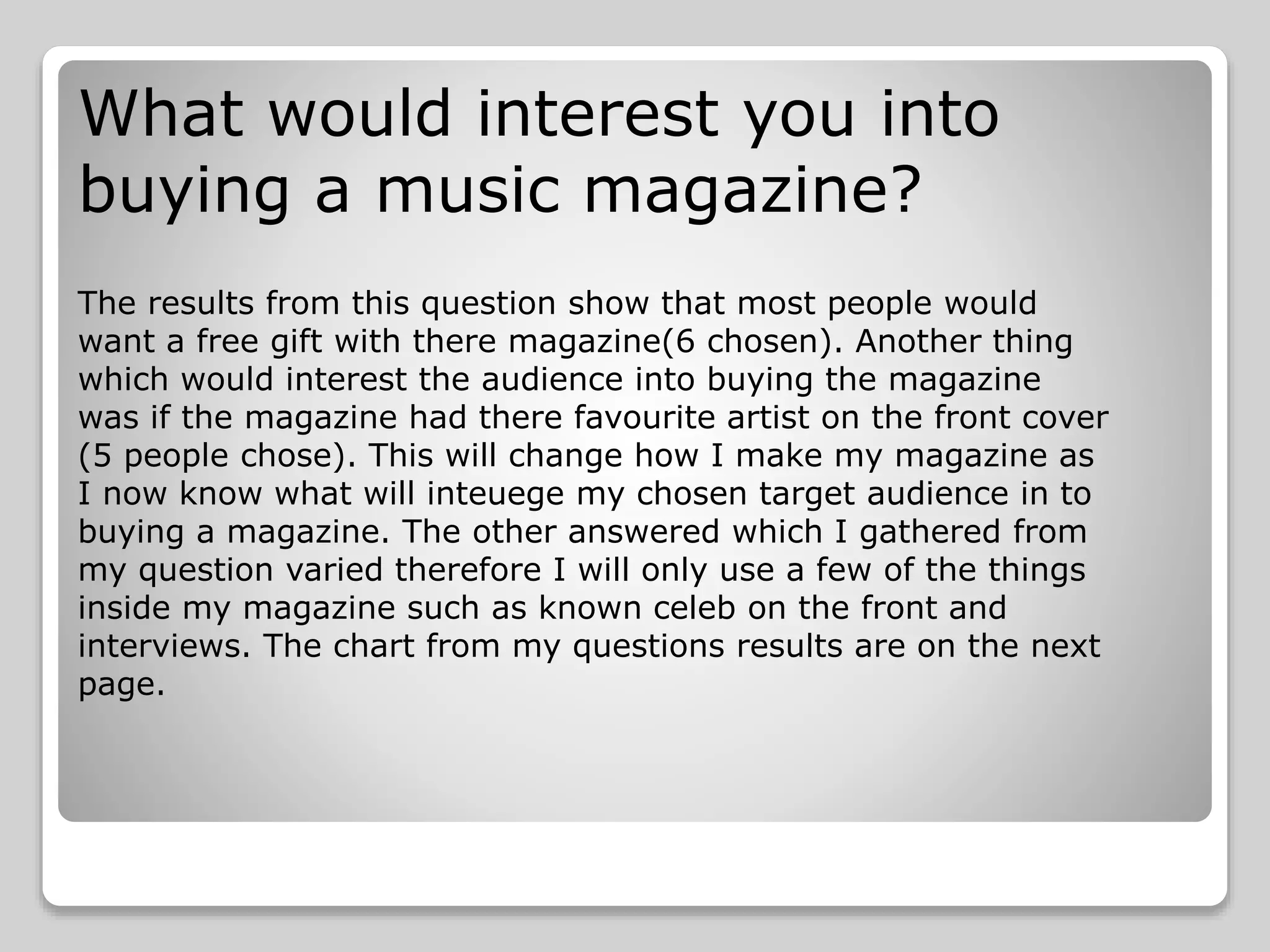 What would interest you into
buying a music magazine?
The results from this question show that most people would
want a free gift with there magazine(6 chosen). Another thing
which would interest the audience into buying the magazine
was if the magazine had there favourite artist on the front cover
(5 people chose). This will change how I make my magazine as
I now know what will inteuege my chosen target audience in to
buying a magazine. The other answered which I gathered from
my question varied therefore I will only use a few of the things
inside my magazine such as known celeb on the front and
interviews. The chart from my questions results are on the next
page.
 
