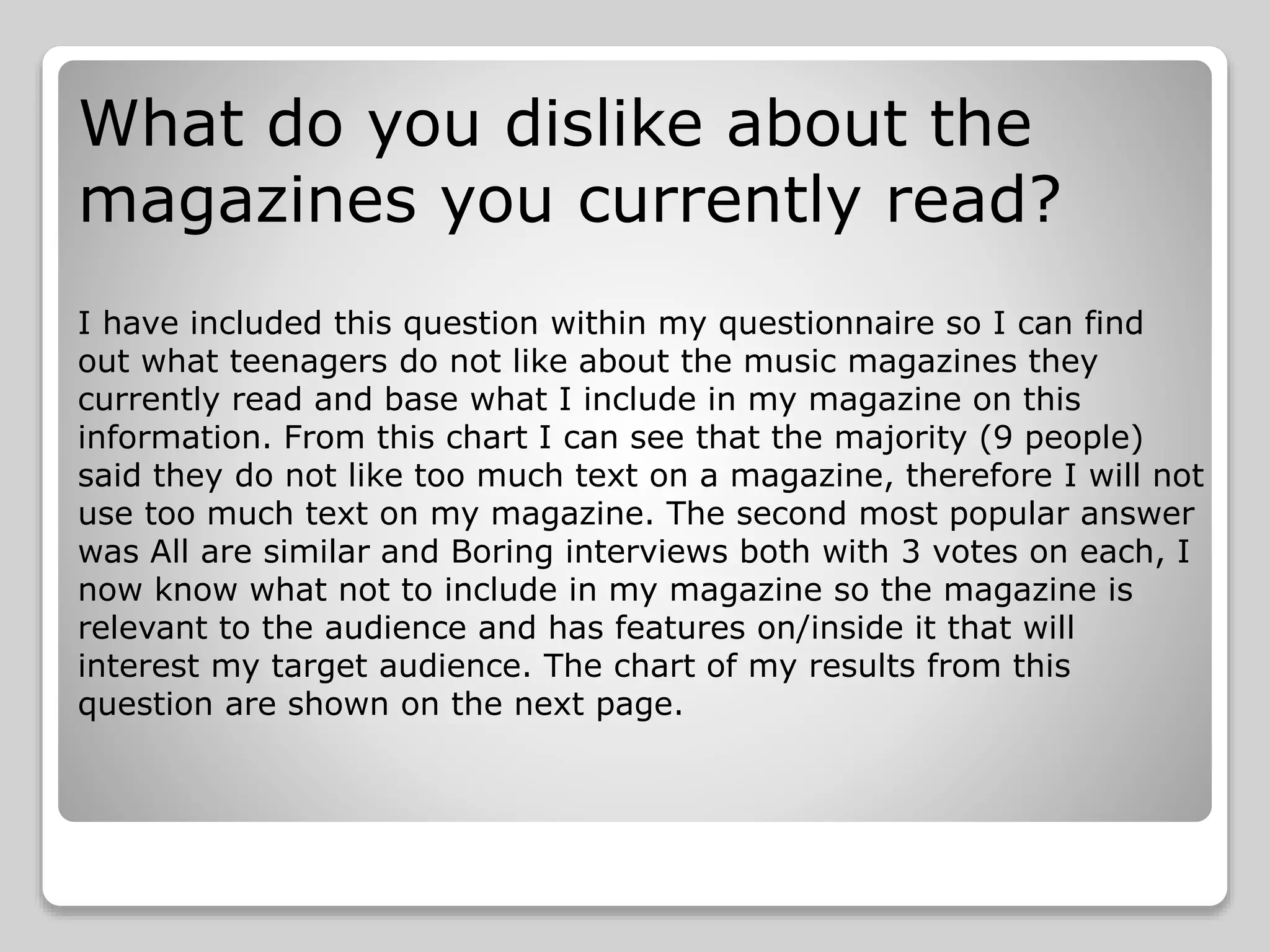 What do you dislike about the
magazines you currently read?
I have included this question within my questionnaire so I can find
out what teenagers do not like about the music magazines they
currently read and base what I include in my magazine on this
information. From this chart I can see that the majority (9 people)
said they do not like too much text on a magazine, therefore I will not
use too much text on my magazine. The second most popular answer
was All are similar and Boring interviews both with 3 votes on each, I
now know what not to include in my magazine so the magazine is
relevant to the audience and has features on/inside it that will
interest my target audience. The chart of my results from this
question are shown on the next page.
 