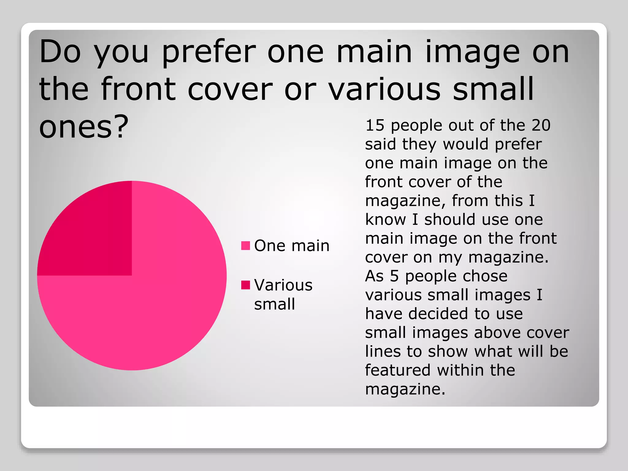 Do you prefer one main image on
the front cover or various small
ones?
One main
Various
small
15 people out of the 20
said they would prefer
one main image on the
front cover of the
magazine, from this I
know I should use one
main image on the front
cover on my magazine.
As 5 people chose
various small images I
have decided to use
small images above cover
lines to show what will be
featured within the
magazine.
 
