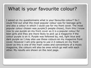 What is your favourite colour?
I asked on my questionnaire what is your favourite colour? So I
could find out what the most popular colour was for teenage girls
and also a colour in which I could use for my front cover. The most
popular colour chosen was purple(5 people chose), from this I know
now to use purple on my front cover as it is a popular colour for
teen girls and they are more likely to pick up a magazine if the
colour purple is on it. Purple was followed by, red, light blue and
dark purple so I may also use these colours on my magazine front
cover. However I am only going to use 2-3 colours on my front
cover as this is one of the main codes and conventions of a music
magazine, the colours will also be ones which go well with each
other. My results are shown on the next page.
 