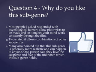 Most people I asked responded with
psychological horrors allow plot twists to
be made and so it makes your mind work
constantly through the film.
 Two stated it allows combinations of other
sub-genres.
 Many also pointed out that this sub-genre
is generally more realistic and can happen
to anyone. One person said they love the
suspense and fear of the unknown which
this sub-genre holds.
Question 4 - Why do you like
this sub-genre?
 