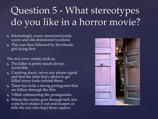  Interestingly, many mentioned jump
scares and old abandoned locations.
 This was then followed by the blonde
girl dying first.
The rest were varied, such as;
 The killer is pretty much always
invincible.
 Creaking doors, never any phone signal
and that the idiot that's about to get
killed never looks behind them.
 There has to be a strong protagonist that
we follow through the film.
 Villain outsmarting the protagonists.
 Where the victim goes through hell, but
some how makes it out and escapes or
kills the one who kept them captive.
Question 5 - What stereotypes
do you like in a horror movie?
 