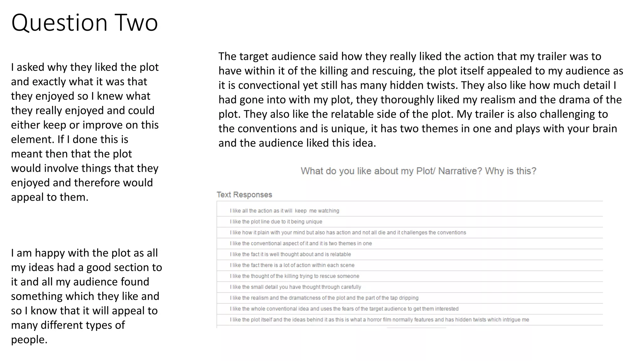 Question Two
I asked why they liked the plot
and exactly what it was that
they enjoyed so I knew what
they really enjoyed and could
either keep or improve on this
element. If I done this is
meant then that the plot
would involve things that they
enjoyed and therefore would
appeal to them.
The target audience said how they really liked the action that my trailer was to
have within it of the killing and rescuing, the plot itself appealed to my audience as
it is convectional yet still has many hidden twists. They also like how much detail I
had gone into with my plot, they thoroughly liked my realism and the drama of the
plot. They also like the relatable side of the plot. My trailer is also challenging to
the conventions and is unique, it has two themes in one and plays with your brain
and the audience liked this idea.
I am happy with the plot as all
my ideas had a good section to
it and all my audience found
something which they like and
so I know that it will appeal to
many different types of
people.
 