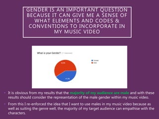 • It is obvious from my results that the majority of my audience are male and with these
results should consider the representation of the male gender within my music video.
• From this I re-enforced the idea that I want to use males in my music video because as
well as suiting the genre well, the majority of my target audience can empathise with the
characters.
GENDER IS AN IMPORTANT QUESTION
BECAUSE IT CAN GIVE ME A SENSE OF
WHAT ELEMENTS AND CODES &
CONVENTIONS TO INCORPORATE IN
MY MUSIC VIDEO
 