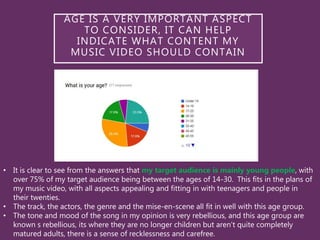 • It is clear to see from the answers that my target audience is mainly young people, with
over 75% of my target audience being between the ages of 14-30. This fits in the plans of
my music video, with all aspects appealing and fitting in with teenagers and people in
their twenties.
• The track, the actors, the genre and the mise-en-scene all fit in well with this age group.
• The tone and mood of the song in my opinion is very rebellious, and this age group are
known s rebellious, its where they are no longer children but aren't quite completely
matured adults, there is a sense of recklessness and carefree.
AGE IS A VERY IMPORTANT ASPECT
TO CONSIDER, IT CAN HELP
INDICATE WHAT CONTENT MY
MUSIC VIDEO SHOULD CONTAIN
 