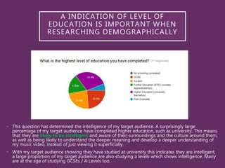 • This question has determined the intelligence of my target audience. A surprisingly large
percentage of my target audience have completed higher education, such as university. This means
that they are likely to be intelligent and aware of their surroundings and the culture around them,
as well as being likely to understand the deeper meaning and develop a deeper understanding of
my music video, instead of just viewing it superficially.
• With my target audience showing they have studied at university this indicates they are intelligent,
a large proportion of my target audience are also studying a levels which shows intelligence. Many
are at the age of studying GCSEs / A Levels too.
A INDICATION OF LEVEL OF
EDUCATION IS IMPORTANT WHEN
RESEARCHING DEMOGRAPHICALLY
 