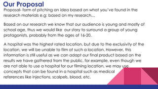 Our Proposal
Proposal- form of pitching an idea based on what you’ve found in the
research materials e.g: based on my research…
Based on our research we know that our audience is young and mostly of
school age, thus we would like our story to surround a group of young
protagonists, probably from the ages of 16-20.
A hospital was the highest rated location, but due to the exclusivity of the
location, we will be unable to film at such a location. However, this
information is still useful as we can adapt our final product based on the
results we have gathered from the public, for example, even though we
are not able to use a hospital for our filming location, we may use
concepts that can be found in a hospital such as medical
references like injections, scalpels, blood, etc.
 