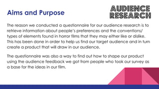 Aims and Purpose
The reason we conducted a questionnaire for our audience research is to
retrieve information about people’s preferences and the conventions/
types of elements found in horror films that they may either like or dislike.
This has been done in order to help us find our target audience and in turn
create a product that will draw in our audience.
The questionnaire was also a way to find out how to shape our product
using the audience feedback we got from people who took our survey as
a base for the ideas in our film.
 