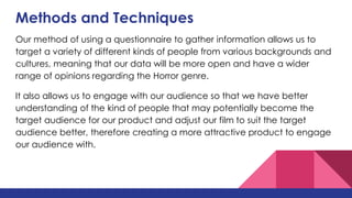 Methods and Techniques
Our method of using a questionnaire to gather information allows us to
target a variety of different kinds of people from various backgrounds and
cultures, meaning that our data will be more open and have a wider
range of opinions regarding the Horror genre.
It also allows us to engage with our audience so that we have better
understanding of the kind of people that may potentially become the
target audience for our product and adjust our film to suit the target
audience better, therefore creating a more attractive product to engage
our audience with.
 