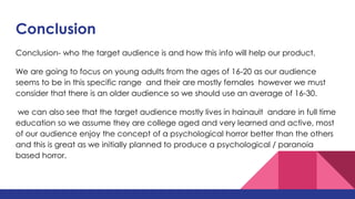 Conclusion
Conclusion- who the target audience is and how this info will help our product.
We are going to focus on young adults from the ages of 16-20 as our audience
seems to be in this specific range and their are mostly females however we must
consider that there is an older audience so we should use an average of 16-30.
we can also see that the target audience mostly lives in hainault andare in full time
education so we assume they are college aged and very learned and active, most
of our audience enjoy the concept of a psychological horror better than the others
and this is great as we initially planned to produce a psychological / paranoia
based horror.
 