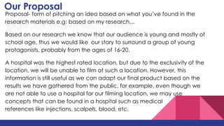 Our Proposal
Proposal- form of pitching an idea based on what you’ve found in the
research materials e.g: based on my research…
Based on our research we know that our audience is young and mostly of
school age, thus we would like our story to surround a group of young
protagonists, probably from the ages of 16-20.
A hospital was the highest rated location, but due to the exclusivity of the
location, we will be unable to film at such a location. However, this
information is still useful as we can adapt our final product based on the
results we have gathered from the public, for example, even though we
are not able to use a hospital for our filming location, we may use
concepts that can be found in a hospital such as medical
references like injections, scalpels, blood, etc.
 
