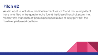 Pitch #2
We did want to include a medical element, as we found that a majority of
those who filled in the questionnaire found the idea of hospitals scary, the
memory loss that each of them experienced is due to a surgery that the
murderer performed on them.
 