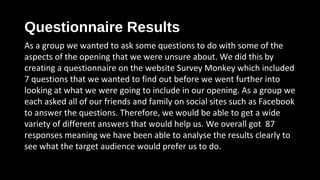Questionnaire Results
As a group we wanted to ask some questions to do with some of the
aspects of the opening that we were unsure about. We did this by
creating a questionnaire on the website Survey Monkey which included
7 questions that we wanted to find out before we went further into
looking at what we were going to include in our opening. As a group we
each asked all of our friends and family on social sites such as Facebook
to answer the questions. Therefore, we would be able to get a wide
variety of different answers that would help us. We overall got 87
responses meaning we have been able to analyse the results clearly to
see what the target audience would prefer us to do. coming to what we were
going to include in the storyline.
 