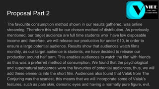 Proposal Part 2
The favourite consumption method shown in our results gathered, was online
streaming. Therefore this will be our chosen method of distribution. As previously
mentioned, our target audience are full time students who have low disposable
income and therefore, we will release our production for under £10, in order to
ensure a large potential audience. Results show that audiences watch films
monthly, as our target audience is students, we have decided to release our
production around half term. This enables audiences to watch the film with friends
as this was a preferred method of consumption. We found that the psychological
and supernatural subgenres were the favourites of potential audiences, thus, we will
add these elements into the short film. Audiences also found that Valak from The
Conjuring was the scariest, this means that we will incorporate some of Valak’s
features, such as pale skin, demonic eyes and having a normally pure figure, evil.
 